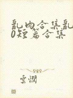 乱肉合集乱500短篇合集