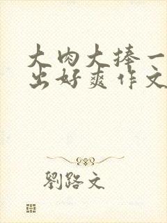 大肉大捧一进一出好爽作文