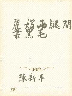 丽娟两腿间一大丛黑毛