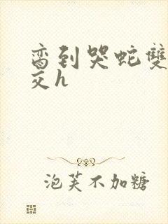 脔到哭蛇双根宫交h