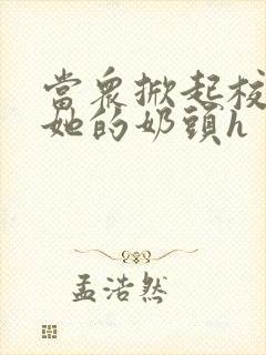 当众掀起校服揉她的奶头h