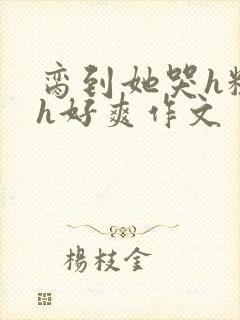 脔到她哭h粗话h好爽作文