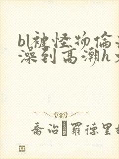 bl被怪物伦流澡到高潮h文