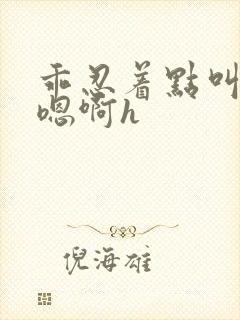 乖忍着点叫出来嗯啊h