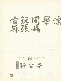 偷玩同学漂亮麻麻张嫣