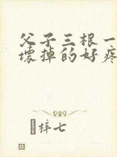 父子三根一起会坏掉的好疼