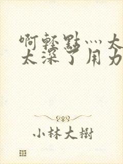 啊轻点灬太粗嗯太深了用力电影