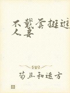 不戴套挺进朋友人妻