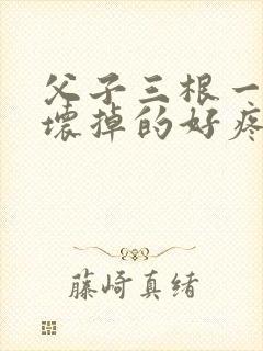 父子三根一起会坏掉的好疼