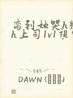 脔到她哭h粗话h上司1v1视频