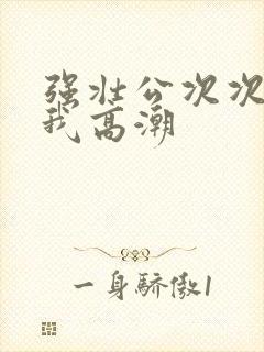 强壮公次次弄得我高潮