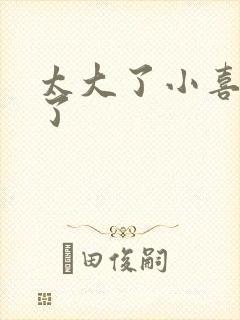 太大了小喜涨死了