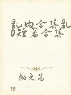 乱肉合集乱500短篇合集