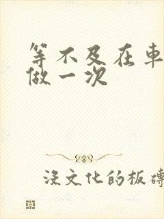 等不及在车里先做一次