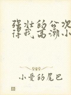 强壮的公次次弄得我高潮小说