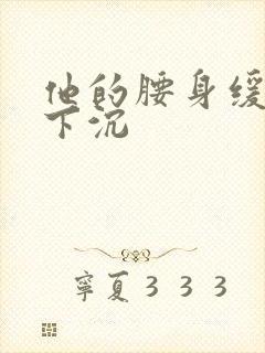他的腰身缓慢的下沉