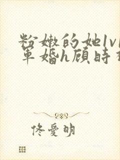 粉嫩的她1v1军婚h顾时视频