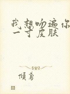 我想吻遍你的每一寸皮肤