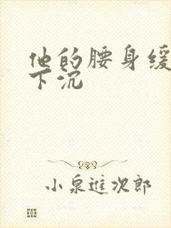 他的腰身缓慢的下沉