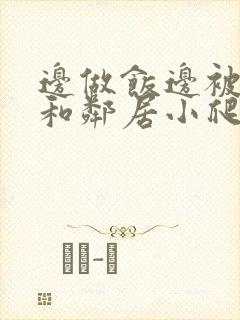 边做饭边被躁我和邻居小爬爬