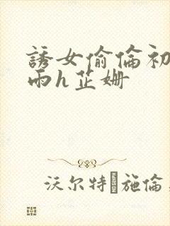 诱女偷伦初尝云雨h芷姗