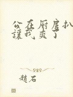 公在厨房扒开腿让我爽了