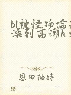 bl被怪物伦流澡到高潮h文