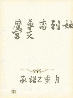 魔尊脔到她哭h宫交