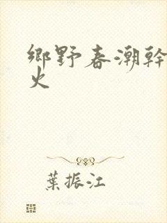 乡野春潮干柴烈火