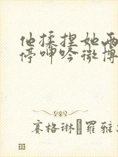 他揉捏她两乳不停呻吟微博