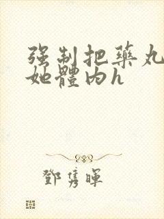 强制把药丸推进她体内h