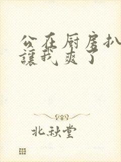 公在厨房扒开腿让我爽了