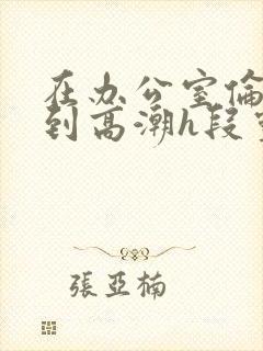 在办公室伦流澡到高潮h段灵兮