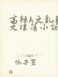 高辣h文乱乳h文浪荡小说苏柔