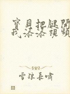 宝贝把腿开大让我添添视频