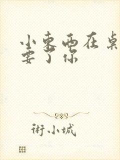 小东西在桌子上要了你