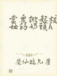 当众掀起校服揉她的奶头h