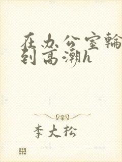 在办公室轮流澡到高潮h