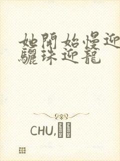 她开始慢迎迎合骊珠迎龙