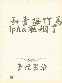 和青梅竹马的alpha联姻了