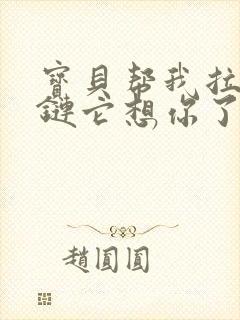 宝贝帮我拉开拉链它想你了视频