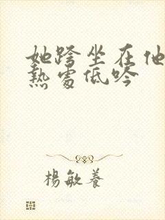 她跨坐在他的炽热处低吟