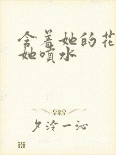 含着她的花蒂让她喷水