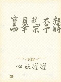 宝贝我不想带小雨伞宋予时