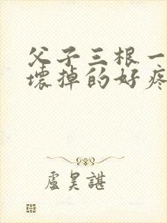 父子三根一起会坏掉的好疼