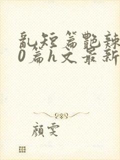 乱短篇艳辣500篇h文最新章节