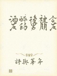 酒醉后被合租室友的男朋友睡了