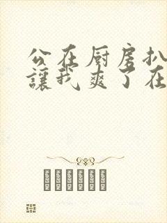 公在厨房扒开腿让我爽了在线观看