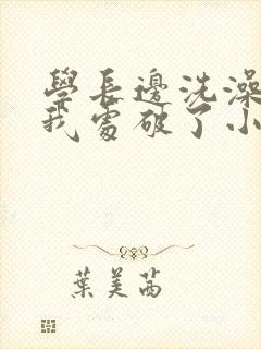 学长边洗澡边把我处破了小说