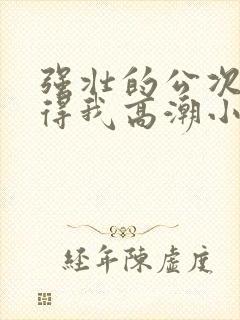 强壮的公次次弄得我高潮小说